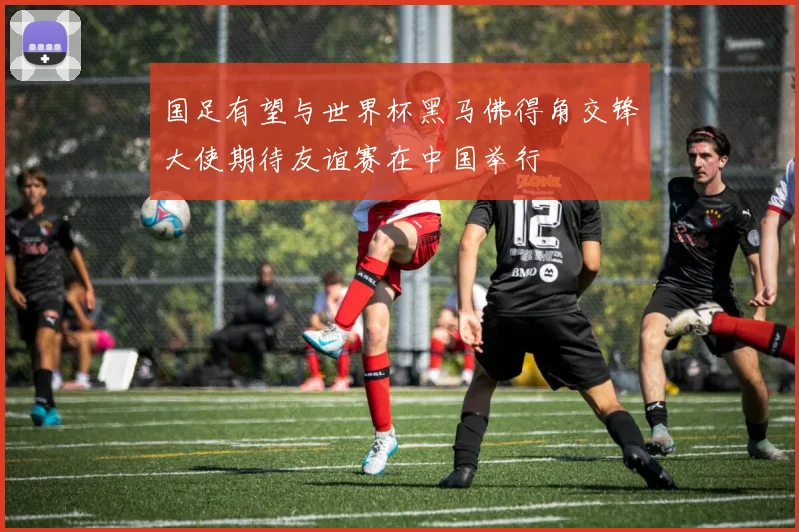 国足有望与世界杯黑马佛得角交锋大使期待友谊赛在中国举行