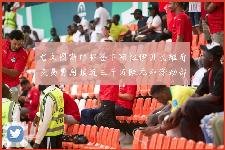尤文图斯即将签下阿拉伊贝戈维奇交易费用接近三千万欧元加浮动部分