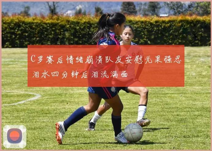 C罗赛后情绪崩溃队友安慰无果强忍泪水四分钟后泪流满面